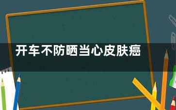 开车不防晒当心皮肤癌  防晒不当易患皮肤癌(开车时如何防晒)
